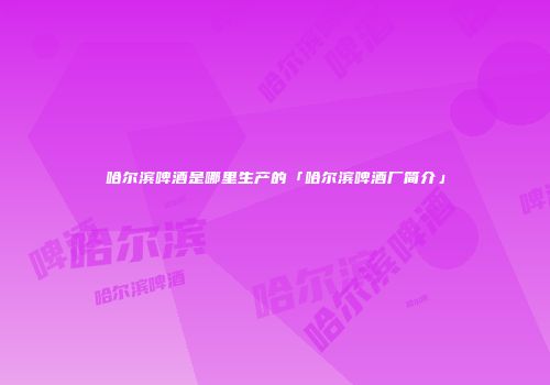 哈尔滨啤酒是哪里生产的「哈尔滨啤酒厂简介」