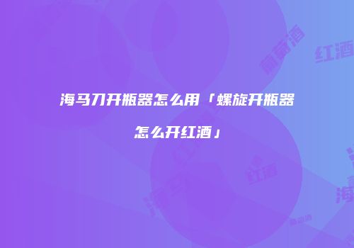 海马刀开瓶器怎么用「螺旋开瓶器怎么开红酒」