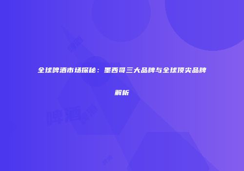全球啤酒市场探秘：墨西哥三大品牌与全球顶尖品牌解析