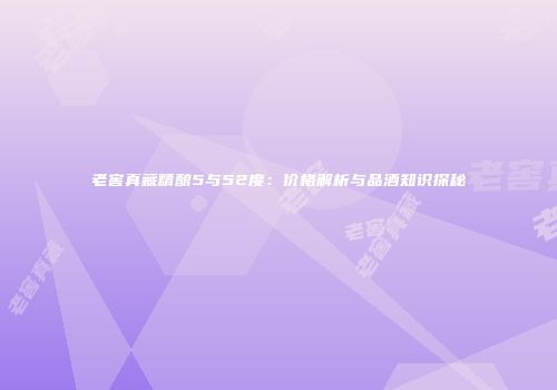 老窖真藏精酿5与52度：价格解析与品酒知识探秘