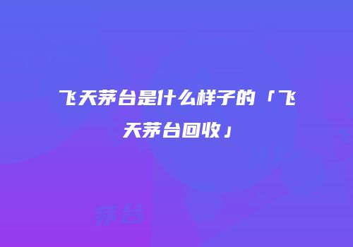 飞天茅台是什么样子的「飞天茅台回收」