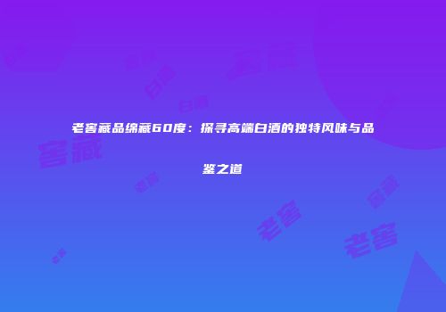 老窖藏品绵藏60度：探寻高端白酒的独特风味与品鉴之道