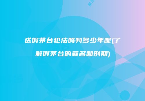 送假茅台犯法吗判多少年呢(了解假茅台的罪名和刑期)