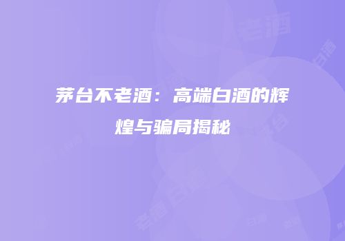 茅台不老酒：高端白酒的辉煌与骗局揭秘