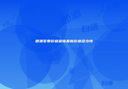 郎酒至尊价格查询最新价格多少钱