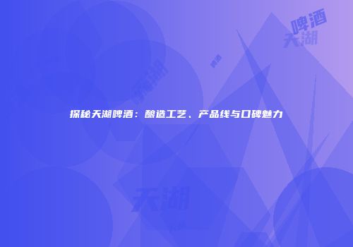探秘天湖啤酒：酿造工艺、产品线与口碑魅力