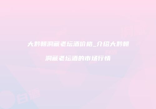 大黔朝洞藏老坛酒价格_介绍大黔朝洞藏老坛酒的市场行情