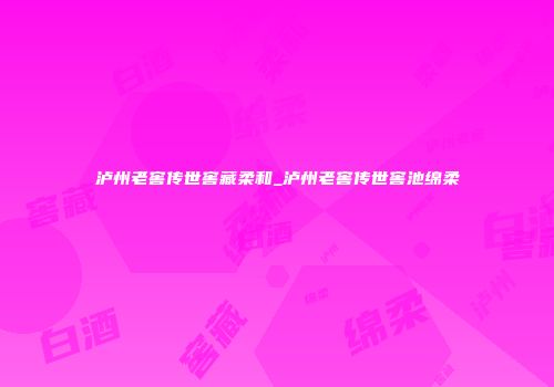 泸州老窖传世窖藏柔和_泸州老窖传世窖池绵柔