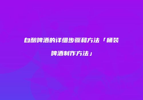自酿啤酒的详细步骤和方法「桶装啤酒制作方法」