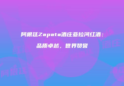 阿根廷Zapata酒庄亚拉河红酒：品质卓越，世界赞誉
