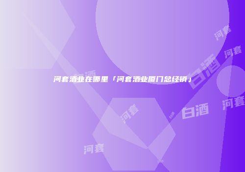 河套酒业在哪里「河套酒业厦门总经销」
