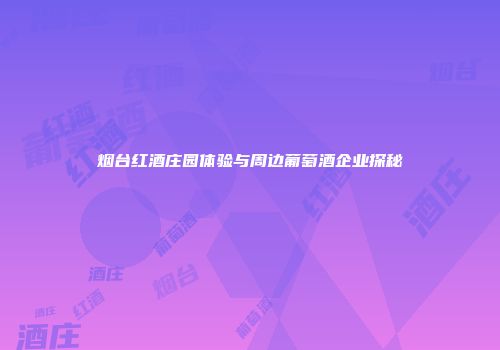 烟台红酒庄园体验与周边葡萄酒企业探秘