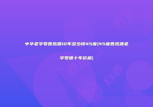 中华老字号西凤酒10年多少钱45度(45度西凤酒老字号银十年价格)