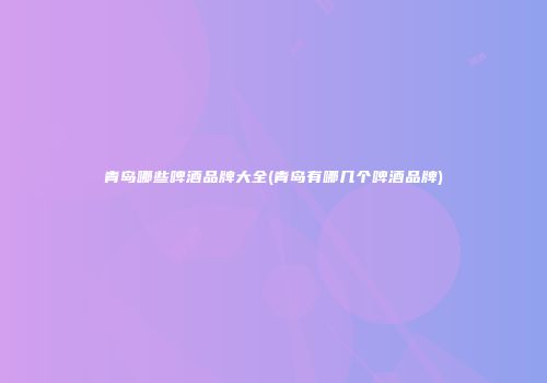 青岛哪些啤酒品牌大全(青岛有哪几个啤酒品牌)