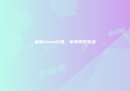 品鉴enna红酒，享受美好生活
