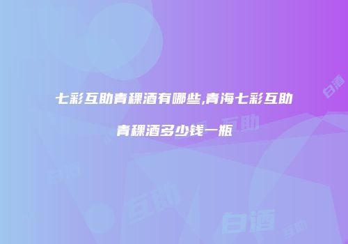七彩互助青稞酒有哪些,青海七彩互助青稞酒多少钱一瓶