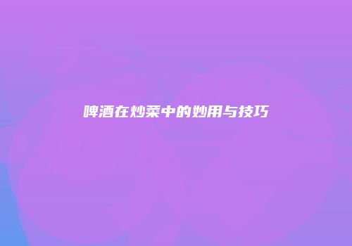 啤酒在炒菜中的妙用与技巧