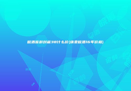 皖酒窖龄封藏38什么价(绵柔皖酒16年价格)