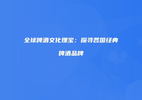 全球啤酒文化瑰宝：探寻各国经典啤酒品牌