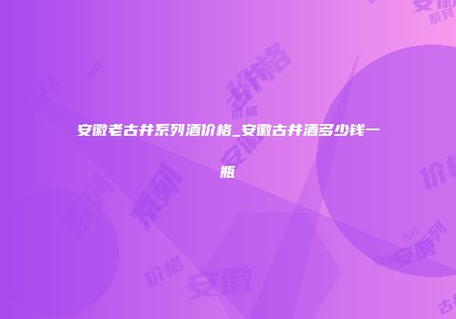 安徽老古井系列酒价格_安徽古井酒多少钱一瓶