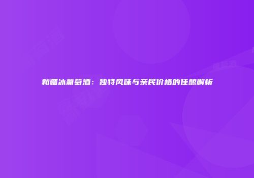 新疆冰葡萄酒：独特风味与亲民价格的佳酿解析