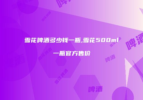 雪花啤酒多少钱一瓶,雪花500ml一瓶官方售价