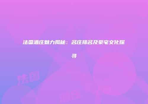 法国酒庄魅力揭秘：名庄排名及豪宅文化探寻