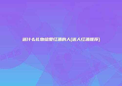 送什么礼物给爱红酒的人(送人红酒推荐)