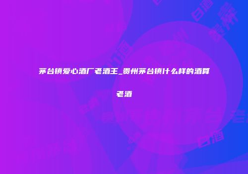 茅台镇爱心酒厂老酒王_贵州茅台镇什么样的酒算老酒