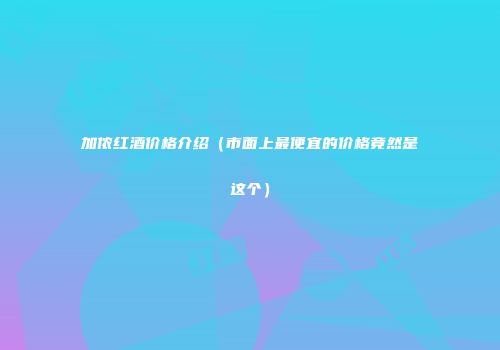 加侬红酒价格介绍（市面上最便宜的价格竟然是这个）