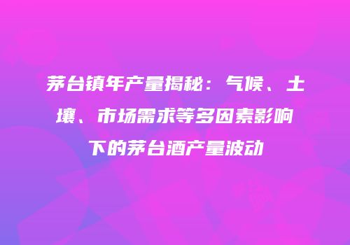 茅台镇年产量揭秘：气候、土壤、市场需求等多因素影响下的茅台酒产量波动