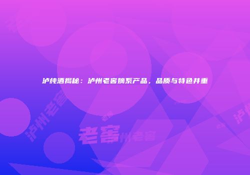 泸纯酒揭秘：泸州老窖嫡系产品，品质与特色并重