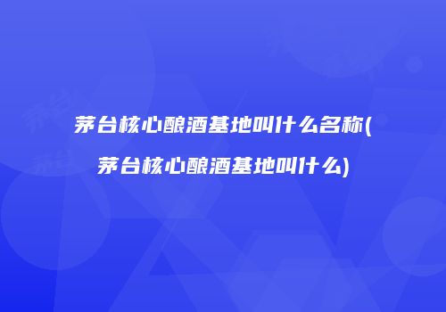 茅台核心酿酒基地叫什么名称(茅台核心酿酒基地叫什么)