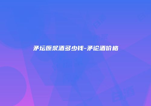 矛坛原浆酒多少钱-矛论酒价格