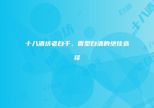十八酒坊老白干，香型白酒的绝佳选择