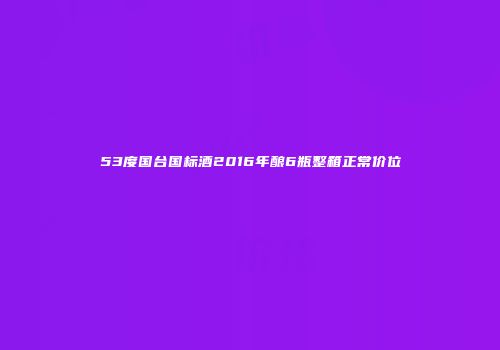 53度国台国标酒2016年酿6瓶整箱正常价位