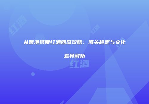 从香港携带红酒回国攻略：海关规定与文化差异解析