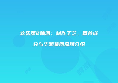 欢乐颂2啤酒：制作工艺、营养成分与华润集团品牌介绍