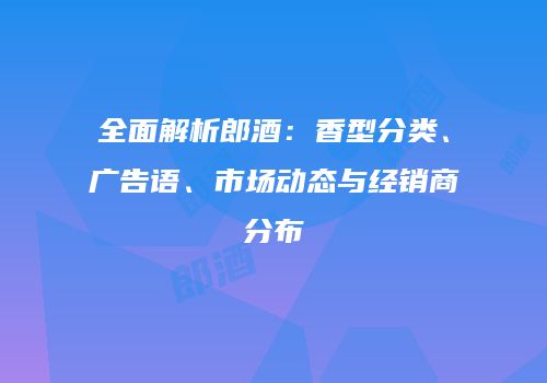 全面解析郎酒：香型分类、广告语、市场动态与经销商分布