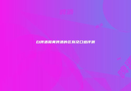 白啤酒和黄啤酒的区别及口感评测