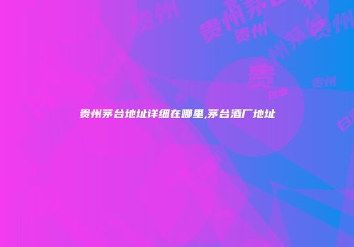 贵州茅台地址详细在哪里,茅台酒厂地址
