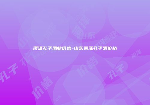 菏泽孔子酒业价格-山东菏泽孔子酒价格