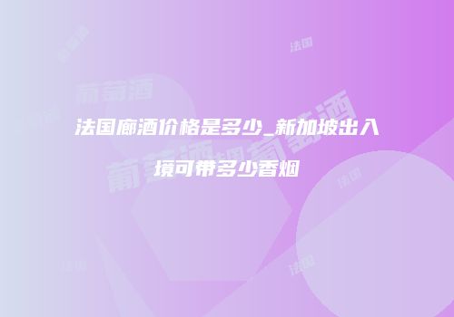 法国廊酒价格是多少_新加坡出入境可带多少香烟