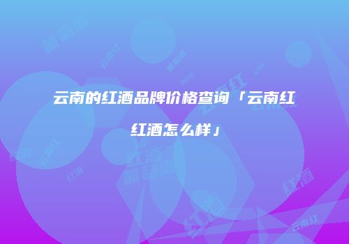 云南的红酒品牌价格查询「云南红红酒怎么样」