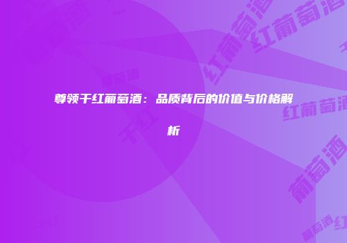 尊领干红葡萄酒：品质背后的价值与价格解析