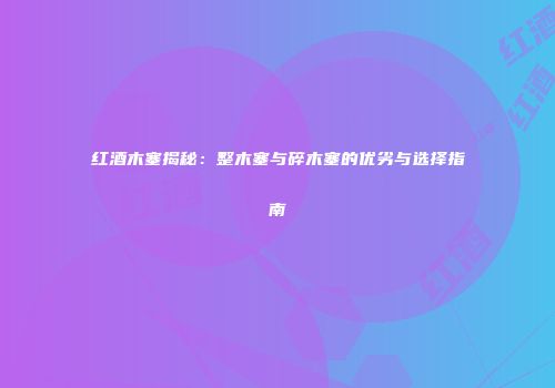 红酒木塞揭秘：整木塞与碎木塞的优劣与选择指南