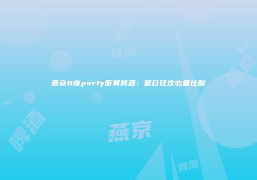 燕京8度party听黄啤酒：夏日狂欢必备佳酿