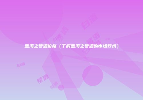 蓝海之梦酒价格（了解蓝海之梦酒的市场行情）