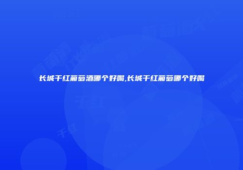 长城干红葡萄酒哪个好喝,长城干红葡萄哪个好喝