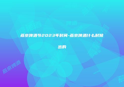 燕京啤酒节2023年时间-燕京啤酒什么时候出的